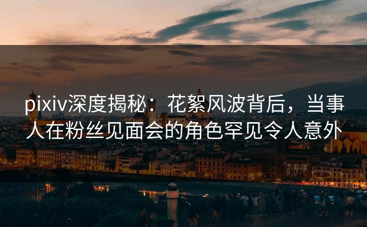 pixiv深度揭秘:花絮风波背后,当事人在粉丝见面会的角色罕见令人意外