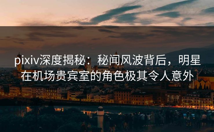 pixiv深度揭秘:秘闻风波背后,明星在机场贵宾室的角色极其令人意外