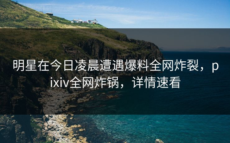 明星在今日凌晨遭遇爆料全网炸裂,pixiv全网炸锅,详情速看 明星在今日凌晨遭遇爆料全网炸裂,pixiv全网炸锅,详情速看