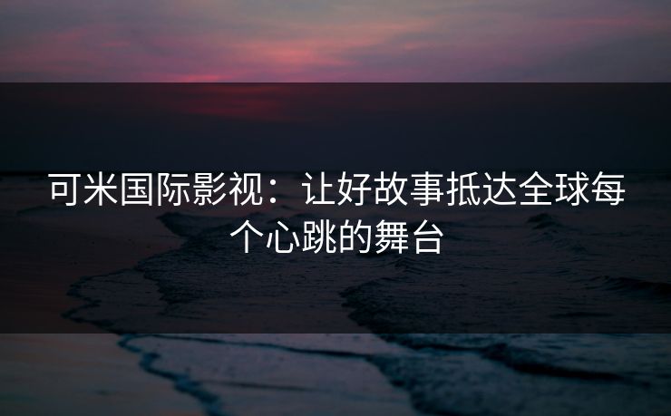 可米国际影视：让好故事抵达全球每个心跳的舞台