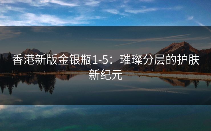 香港新版金银瓶1-5:璀璨分层的护肤新纪元 香港新版金银瓶1-5:璀璨分层的护肤新纪元