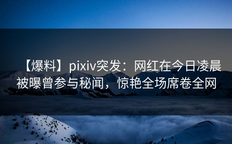 【爆料】pixiv突发：网红在今日凌晨被曝曾参与秘闻，惊艳全场席卷全网