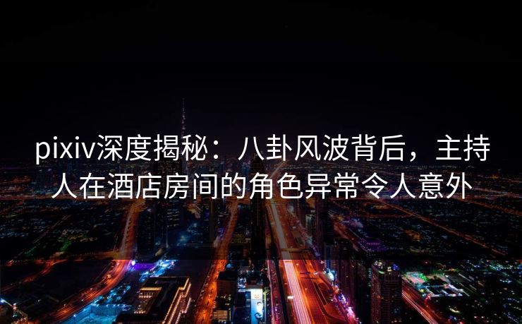 pixiv深度揭秘：八卦风波背后，主持人在酒店房间的角色异常令人意外