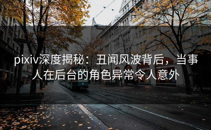 pixiv深度揭秘：丑闻风波背后，当事人在后台的角色异常令人意外