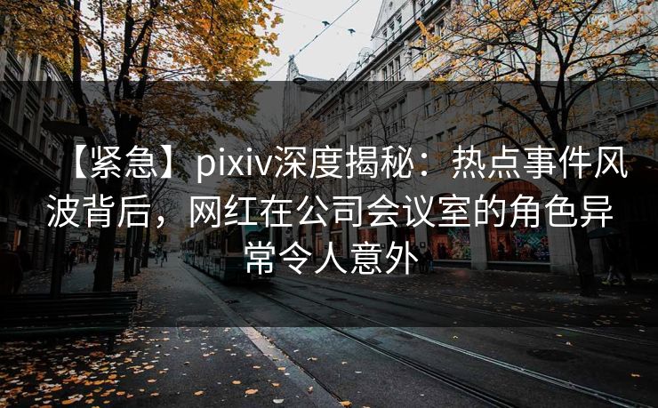 【紧急】pixiv深度揭秘：热点事件风波背后，网红在公司会议室的角色异常令人意外