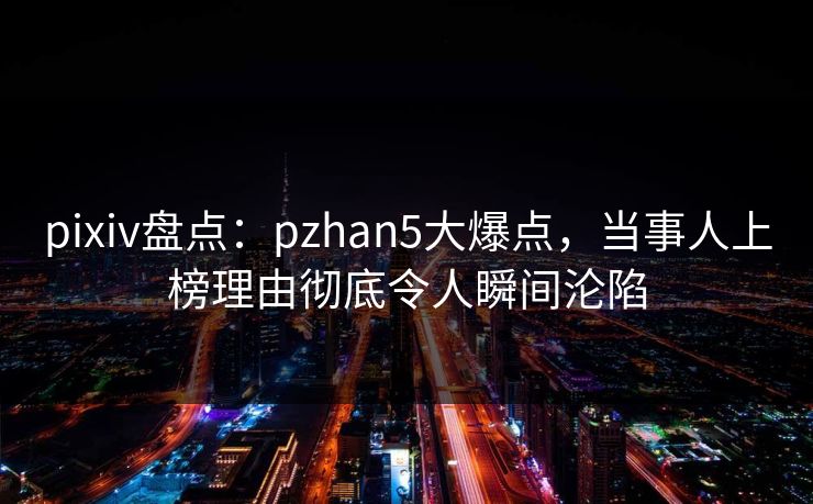 pixiv盘点：pzhan5大爆点，当事人上榜理由彻底令人瞬间沦陷
