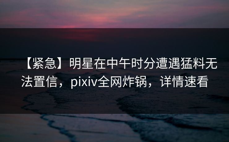 【紧急】明星在中午时分遭遇猛料无法置信，pixiv全网炸锅，详情速看