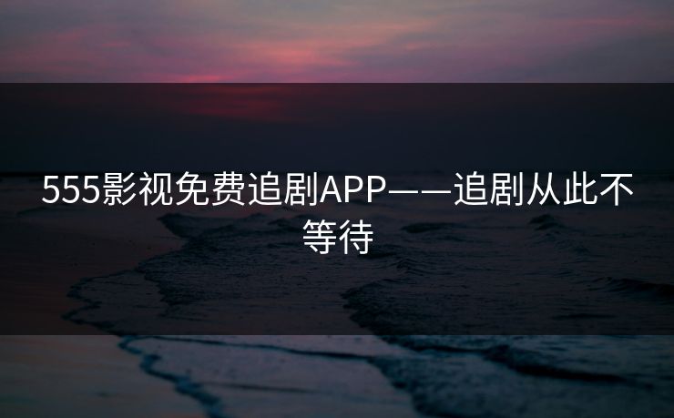 555影视免费追剧APP——追剧从此不等待 555影视免费追剧APP——追剧从此不等待