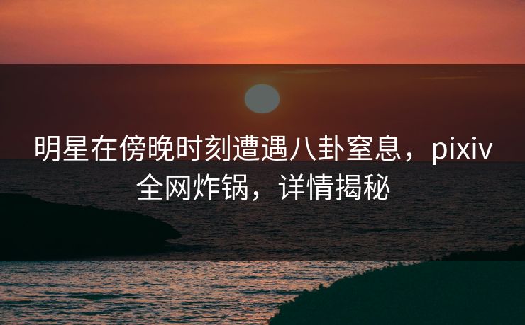 明星在傍晚时刻遭遇八卦窒息，pixiv全网炸锅，详情揭秘