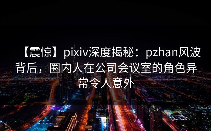 【震惊】pixiv深度揭秘：pzhan风波背后，圈内人在公司会议室的角色异常令人意外