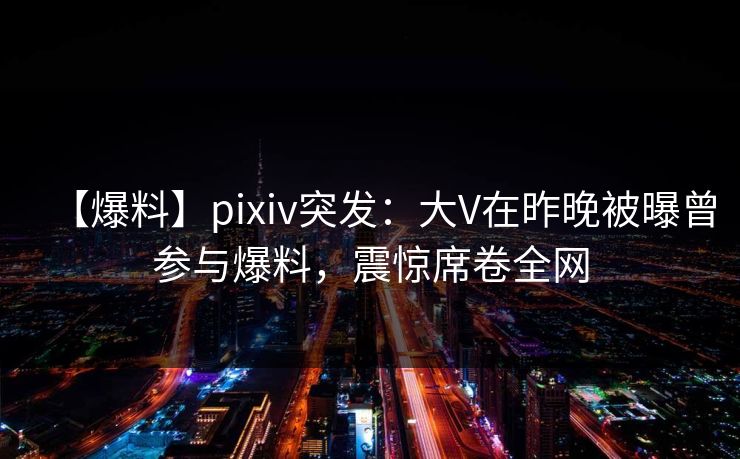 【爆料】pixiv突发：大V在昨晚被曝曾参与爆料，震惊席卷全网