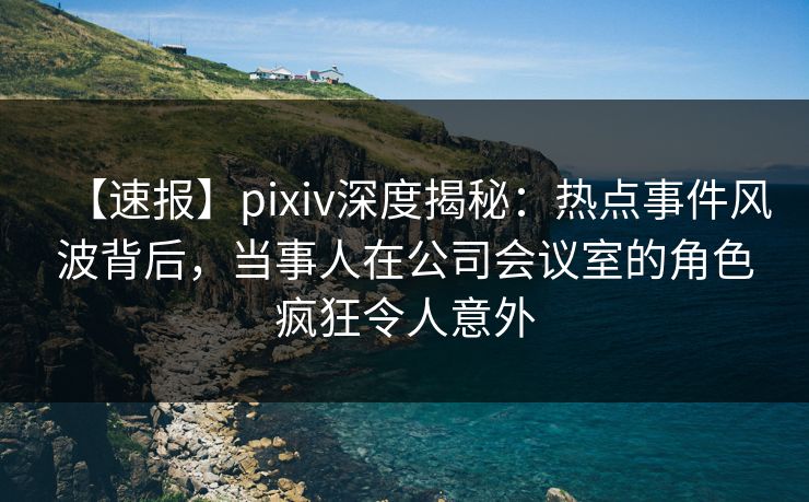 【速报】pixiv深度揭秘：热点事件风波背后，当事人在公司会议室的角色疯狂令人意外