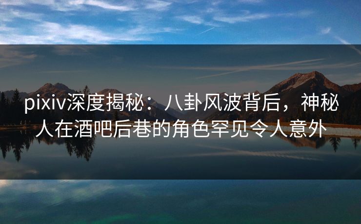 pixiv深度揭秘：八卦风波背后，神秘人在酒吧后巷的角色罕见令人意外