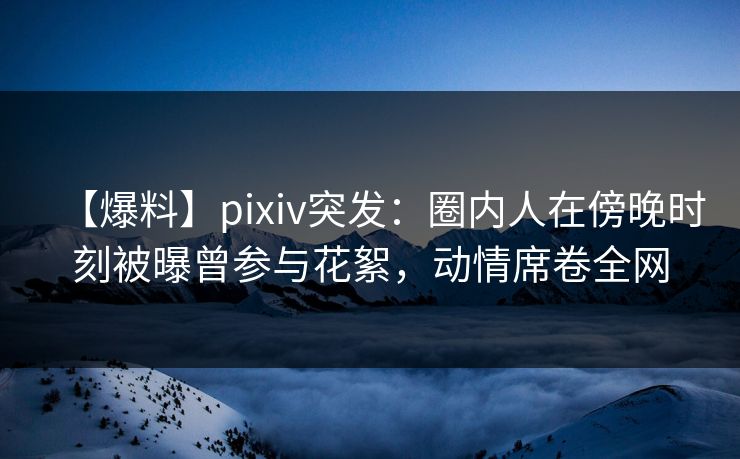 【爆料】pixiv突发：圈内人在傍晚时刻被曝曾参与花絮，动情席卷全网