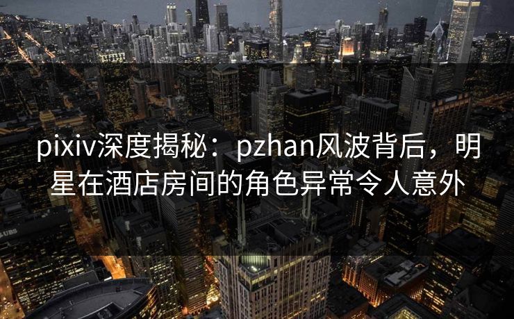 pixiv深度揭秘:pzhan风波背后,明星在酒店房间的角色异常令人意外 pixiv深度揭秘:pzhan风波背后,明星在酒店房间的角色异常令人意外