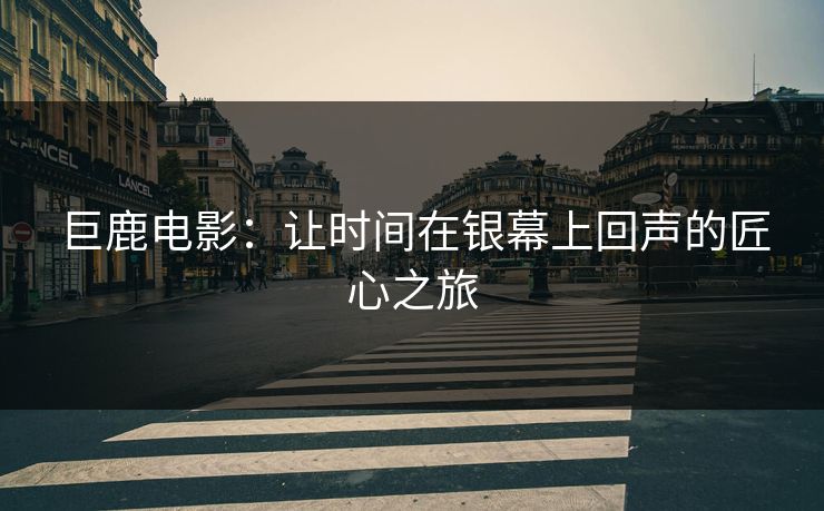巨鹿电影:让时间在银幕上回声的匠心之旅 巨鹿电影:让时间在银幕上回声的匠心之旅
