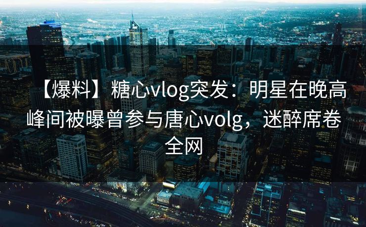 【爆料】糖心vlog突发：明星在晚高峰间被曝曾参与唐心volg，迷醉席卷全网