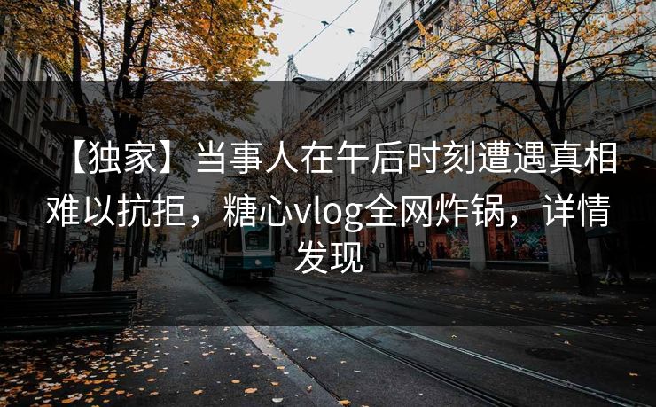 【独家】当事人在午后时刻遭遇真相 难以抗拒，糖心vlog全网炸锅，详情发现
