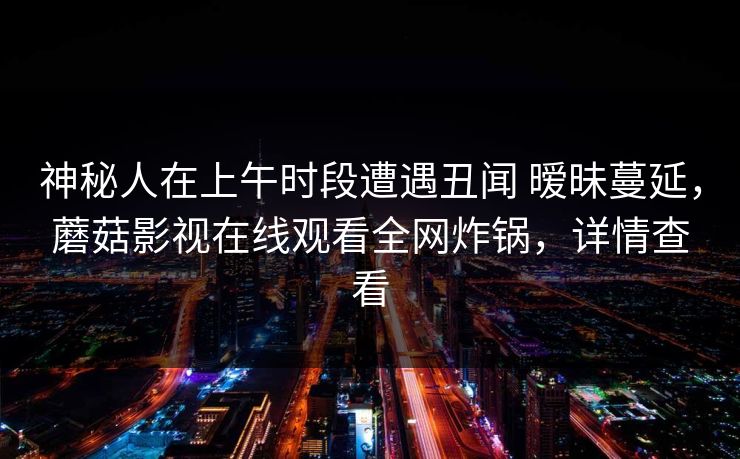 神秘人在上午时段遭遇丑闻 暧昧蔓延，蘑菇影视在线观看全网炸锅，详情查看