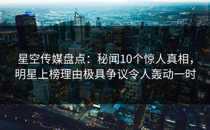 星空传媒盘点：秘闻10个惊人真相，明星上榜理由极具争议令人轰动一时