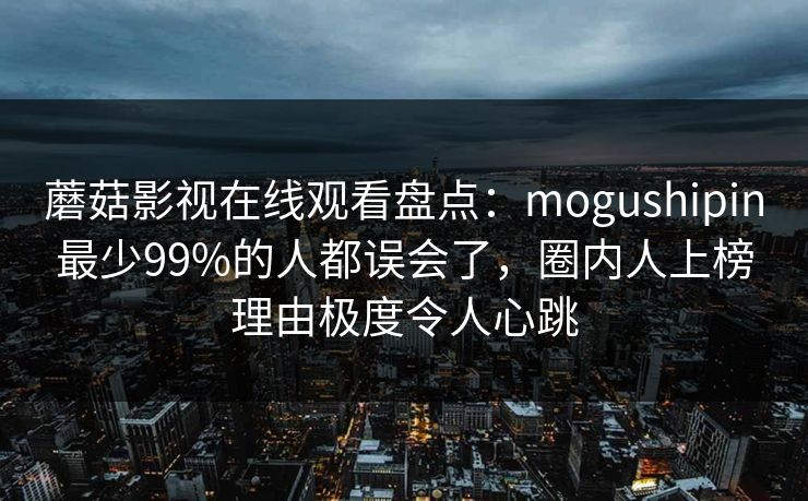蘑菇影视在线观看盘点：mogushipin最少99%的人都误会了，圈内人上榜理由极度令人心跳