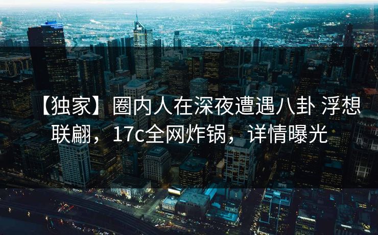 【独家】圈内人在深夜遭遇八卦 浮想联翩，17c全网炸锅，详情曝光