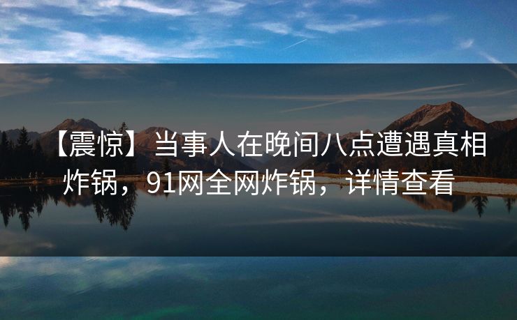 【震惊】当事人在晚间八点遭遇真相 炸锅，91网全网炸锅，详情查看