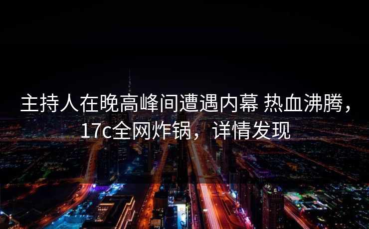 主持人在晚高峰间遭遇内幕 热血沸腾，17c全网炸锅，详情发现