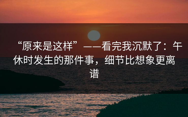 “原来是这样”——看完我沉默了：午休时发生的那件事，细节比想象更离谱