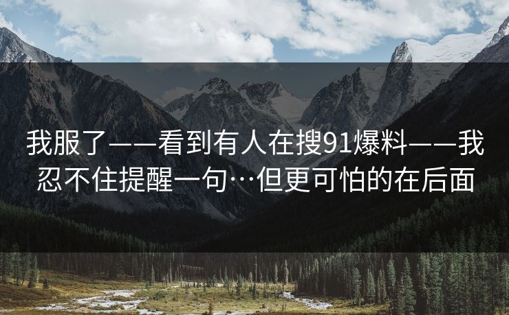 我服了——看到有人在搜91爆料——我忍不住提醒一句…但更可怕的在后面