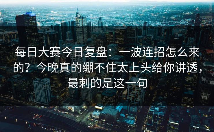 每日大赛今日复盘:一波连招怎么来的?今晚真的绷不住太上头给你讲透,最刺的是这一句