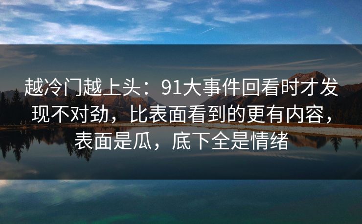 越冷门越上头：91大事件回看时才发现不对劲，比表面看到的更有内容，表面是瓜，底下全是情绪