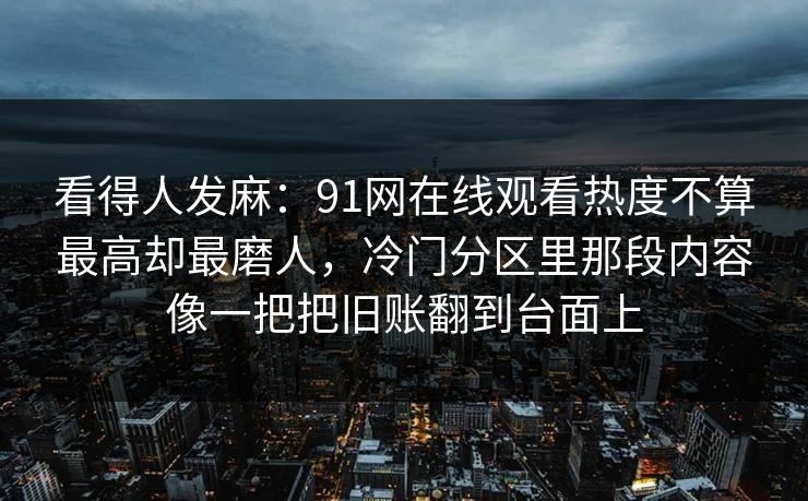 看得人发麻：91网在线观看热度不算最高却最磨人，冷门分区里那段内容像一把把旧账翻到台面上