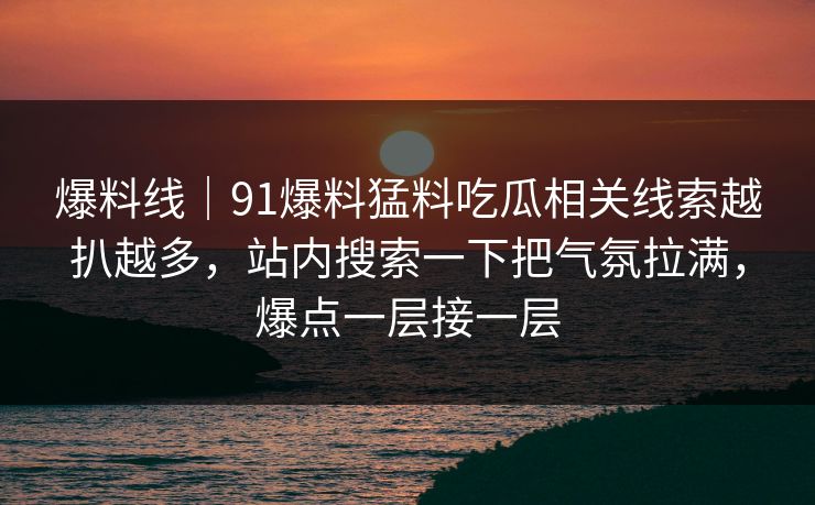 爆料线｜91爆料猛料吃瓜相关线索越扒越多，站内搜索一下把气氛拉满，爆点一层接一层