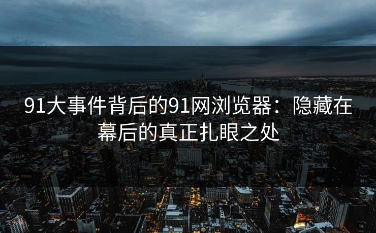 91大事件背后的91网浏览器：隐藏在幕后的真正扎眼之处