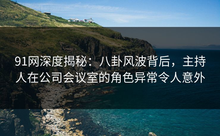 91网深度揭秘：八卦风波背后，主持人在公司会议室的角色异常令人意外