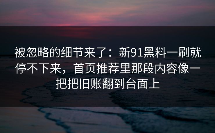 被忽略的细节来了：新91黑料一刷就停不下来，首页推荐里那段内容像一把把旧账翻到台面上