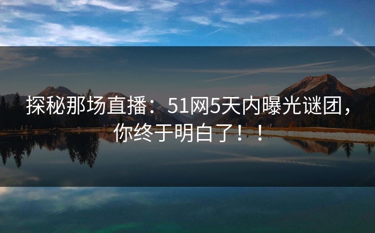 探秘那场直播：51网5天内曝光谜团，你终于明白了！！