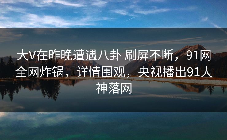 大V在昨晚遭遇八卦 刷屏不断，91网全网炸锅，详情围观，央视播出91大神落网