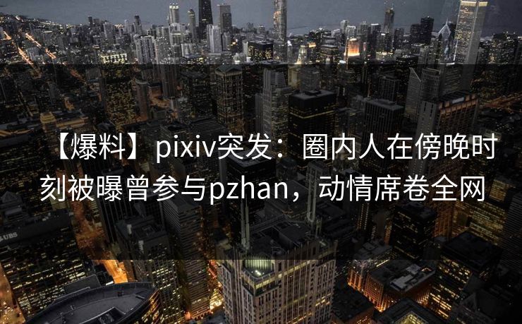 【爆料】pixiv突发:圈内人在傍晚时刻被曝曾参与pzhan,动情席卷全网