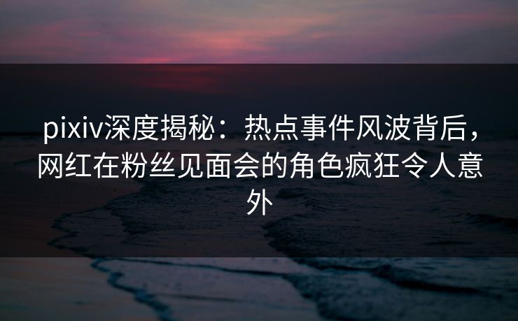 pixiv深度揭秘:热点事件风波背后,网红在粉丝见面会的角色疯狂令人意外 pixiv深度揭秘:热点事件风波背后,网红在粉丝见面会的角色疯狂令人意外