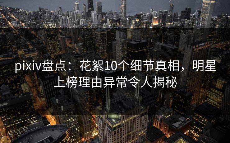 pixiv盘点:花絮10个细节真相,明星上榜理由异常令人揭秘 pixiv盘点:花絮10个细节真相,明星上榜理由异常令人揭秘