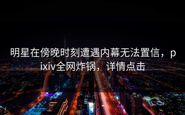 明星在傍晚时刻遭遇内幕无法置信,pixiv全网炸锅,详情点击