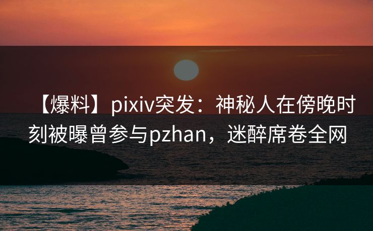 【爆料】pixiv突发:神秘人在傍晚时刻被曝曾参与pzhan,迷醉席卷全网 【爆料】pixiv突发:神秘人在傍晚时刻被曝曾参与pzhan,迷醉席卷全网