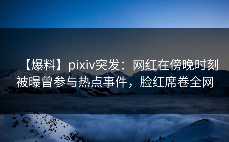 【爆料】pixiv突发：网红在傍晚时刻被曝曾参与热点事件，脸红席卷全网
