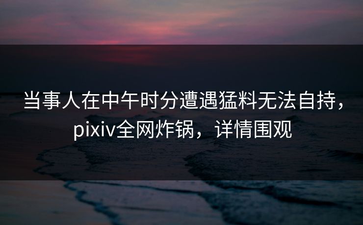 当事人在中午时分遭遇猛料无法自持,pixiv全网炸锅,详情围观 当事人在中午时分遭遇猛料无法自持,pixiv全网炸锅,详情围观