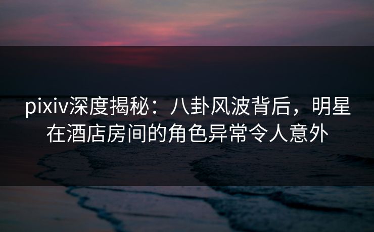 pixiv深度揭秘:八卦风波背后,明星在酒店房间的角色异常令人意外