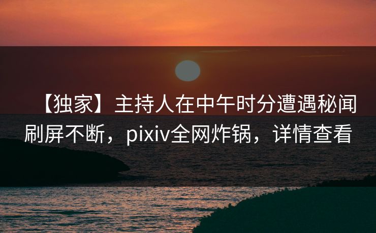 【独家】主持人在中午时分遭遇秘闻刷屏不断,pixiv全网炸锅,详情查看 【独家】主持人在中午时分遭遇秘闻刷屏不断,pixiv全网炸锅,详情查看