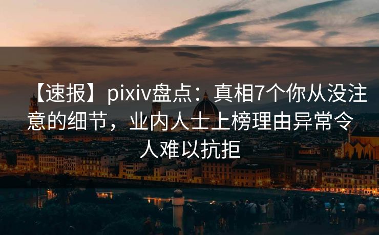 【速报】pixiv盘点：真相7个你从没注意的细节，业内人士上榜理由异常令人难以抗拒