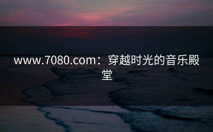 www.7080.com:穿越时光的音乐殿堂
